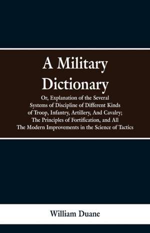 A Military Dictionary, Or, Explanation of the Several Systems of Discipline of Different Kinds of Troop,Infantry, Artillery, And Cavalry; The Principles of Fortification, and All The Modern Improvements in the Science of Tactics. de William Duane