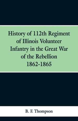 History of 112th Regiment of Illinois Volunteer Infentry in the Great War of the Rebellion 1862-1865 de B. F. Thompson