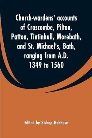 Church-wardens' accounts of Croscombe, Pilton, Patton, Tintinhull, Morebath, and St. Michael's, Bath, ranging from A.D. 1349 to 1560 de Bishop Hobhuse