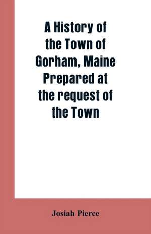 A History of the Town of Gorham, Maine. Prepared at the request of the Town de Josiah Pierce