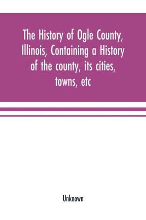 The history of Ogle County, Illinois, containing a history of the county, its cities, towns, etc., a biographical directory of its citizens, war record of its volunteers in the late rebellion, general and local statistics Portraits of early settlers and p de Unknown