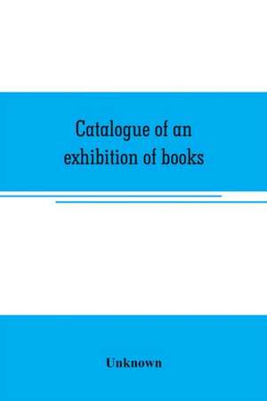 Catalogue of an exhibition of books, broadsides, proclamations, portraits, autographs, etc. de Unknown