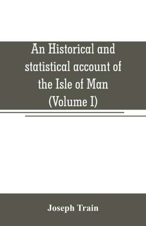 An historical and statistical account of the Isle of Man, from the earliest times to the present date; with a view of its ancient laws, peculiar customs, and popular superstitions (Volume I) de Joseph Train