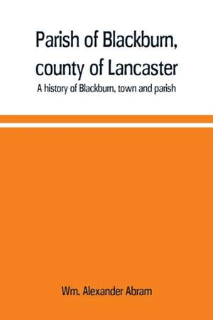 Parish of Blackburn, county of Lancaster. A history of Blackburn, town and parish de Wm. Alexander Abram