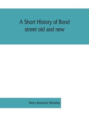 A short history of Bond street old and new, from the reign of King James II. to the coronation of King George V. Also lists of the inhabitants in 1811, 1840 and 1911 and account of the coronation decorations, 1911 de Henry Benjamin Wheatley