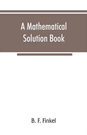 A mathematical solution book. Containing systematic solutions of many of the most difficult problems, taken from the leading authors on arithmetic and algebra, many problems and solutions from geometry, trigonometry, and calculus, many problems and soluti de B. F. Finkel