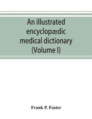 An illustrated encyclopædic medical dictionary. Being a dictionary of the technical terms used by writers on medicine and the collateral sciences, in the Latin, English, French and German languages (Volume I) de Frank P. Foster