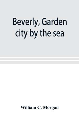 Beverly, garden city by the sea; an historical sketch of the north shore city, with a history of the churches, the various institutions and societies, the schools, fire department, birds and flowers; Beverly in the Civil War, her early military history, e de William C. Morgan