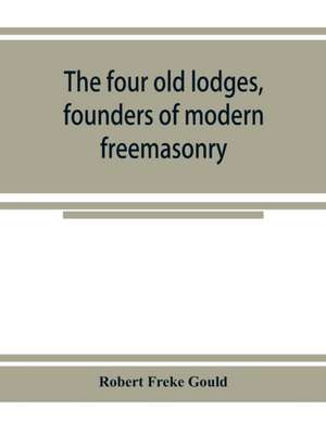 The four old lodges, founders of modern freemasonry, and their descendants. A record of the progress of the craft in England and of the career of every regular lodge down to the union of 1813. With an authentic compilation of descriptive lists for histori de Robert Freke Gould