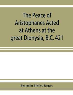 The Peace of Aristophanes. Acted at Athens at the great Dionysia, B.C. 421 de Benjamin Bickley Rogers