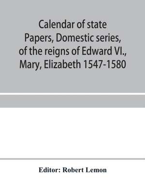 Calendar of state papers, Domestic series, of the reigns of Edward VI., Mary, Elizabeth 1547-1580 de Robert Lemon