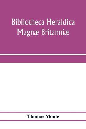 Bibliotheca heraldica Magnæ Britanniæ. An analytical catalogue of books on genealogy, heraldry, nobility, knighthood & ceremonies; with a list of Provincial Visitations, Pedigrees, Collections of arms, and other Manuscripts; and a supplement, enumerating de Thomas Moule