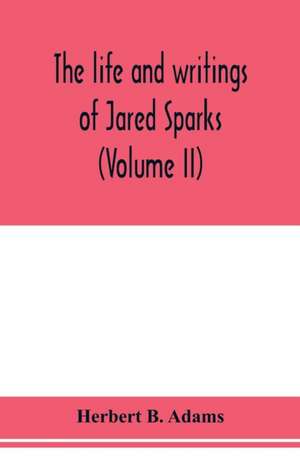 The life and writings of Jared Sparks, comprising selections from his journals and correspondence (Volume II) de Herbert B. Adams