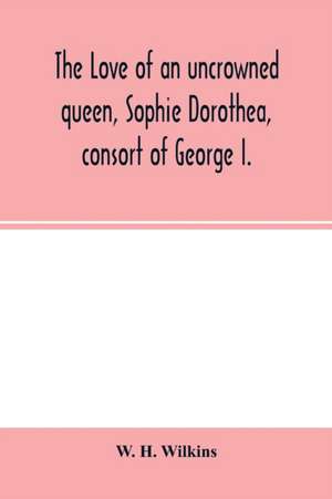 The love of an uncrowned queen, Sophie Dorothea, consort of George I. de W. H. Wilkins