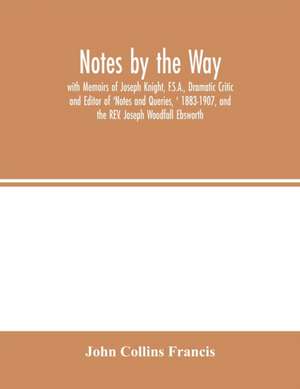 Notes by the Way. with Memoirs of Joseph Knight, F.S.A., Dramatic Critic and Editor of 'Notes and Queries, ' 1883-1907, and the REV. Joseph Woodfall Ebsworth de John Collins Francis
