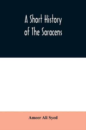 A short history of the Saracens, being a concise account of the rise and decline of the Saracenic power and of the economic, social and intellectual development of the Arab nation from the earliest times to the destruction of Bagdad, and the expulsion of de Ameer Ali Syed