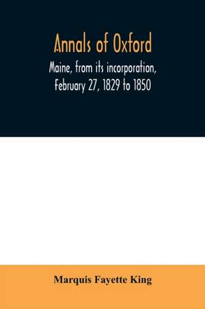 Annals of Oxford, Maine, from its incorporation, February 27, 1829 to 1850. Prefaced by a brief account of the settlement of Shepardsfield plantation, now Hebron and Oxford, and supplemented with genealogical notes from the earliest records of both towns de Marquis Fayette King