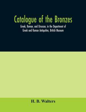 Catalogue of the bronzes, Greek, Roman, and Etruscan, in the Department of Greek and Roman Antiquities, British Museum de H. B. Walters