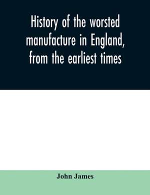 History of the worsted manufacture in England, from the earliest times; with introductory notices of the manufacture among the ancient nations, and during the middle ages de John James