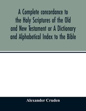 A complete concordance to the Holy Scriptures of the Old and New Testament or A Dictionary and Alphabetical Index to the Bible de Alexander Cruden