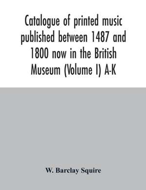 Catalogue of printed music published between 1487 and 1800 now in the British Museum (Volume I) A-K de W. Barclay Squire