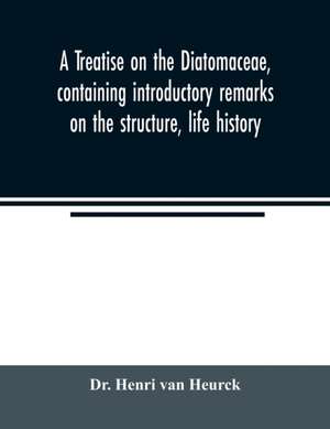 A treatise on the Diatomaceae, containing introductory remarks on the structure, life history, collection, cultivation and preparation of diatoms, and a description and figure typical of every known genus, as well as a description and figure of every spec de Henri van Heurck