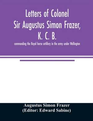 Letters of Colonel Sir Augustus Simon Frazer, K. C. B. commanding the Royal horse artillery in the army under Wellington. Written during the peninsular and Waterloo campaigns de Augustus Simon Frazer