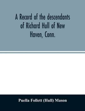 A record of the descendants of Richard Hull of New Haven, Conn.; Containing the names of over One Hundred and Thirty Families and Six Hundred and Fifty-four descendants and extending over a Period of Two Hundred and Sixty Years in America. de Puella Follett (Hull) Mason