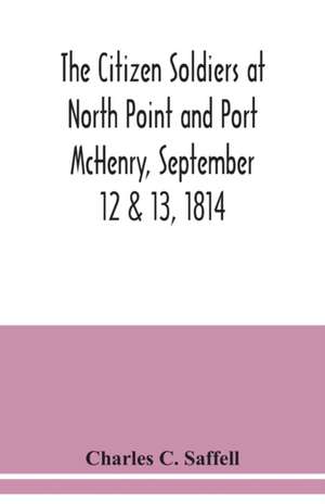 The citizen soldiers at North Point and Port McHenry, September 12 & 13, 1814. Resolves of the citizens in town meeting, particulars relating to the battle, official correspondence and honorable discharge of the troops. Also, celebration of the seventy-fi de Charles C. Saffell