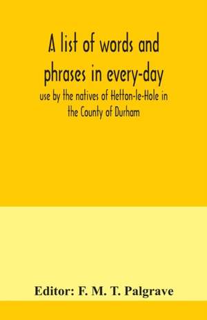 A list of words and phrases in every-day use by the natives of Hetton-le-Hole in the County of Durham, being words not ordinarily accepted, or but seldom found in the standard English of the day de F. M. T. Palgrave