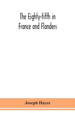 The Eighty-fifth in France and Flanders; being a history of the justly famous 85th Canadian Infantry Battalion (Nova Scotia Highlanders) in the various theatres of war, together with a nominal roll and synopsis of service of officers, non-commissioned off de Joseph Hayes