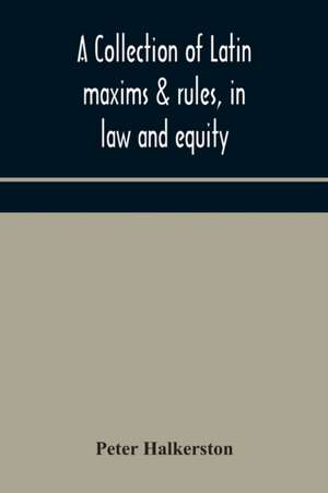 A collection of Latin maxims & rules, in law and equity, selected from the most eminent authors, on the civil, canon, feudal, English and Scots law, with an English translation, and an appendix of reference to the authorities from which the maxims are sel de Peter Halkerston