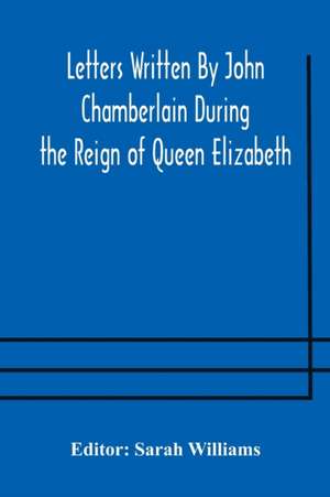 Letters Written By John Chamberlain During the Reign of Queen Elizabeth de Sarah Williams