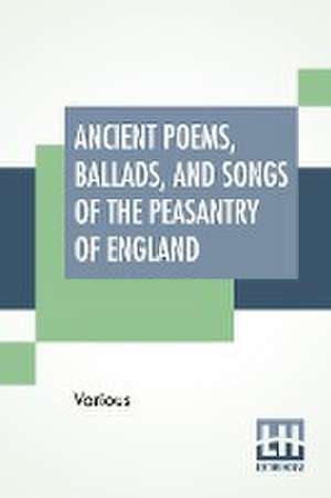 Ancient Poems, Ballads, And Songs Of The Peasantry Of England de Various