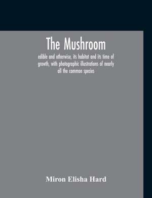 The Mushroom, Edible And Otherwise, Its Habitat And Its Time Of Growth, With Photographic Illustrations Of Nearly All The Common Species de Miron Elisha Hard