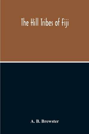 The Hill Tribes Of Fiji; A Record Of Forty Years' Intimate Connection With The Tribes Of The Mountainous Interior Of Fiji With A Description Of Their Habits In War & Peace; Methods Of Living, Characteristics Mental & Physical, From The Days Of Cannibalism de A. B. Brewster