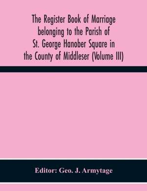 The Register Book Of Marriage Belonging To The Parish Of St. George Hanober Square In The County Of Middleser (Volume Iii) de Geo. J. Armytage