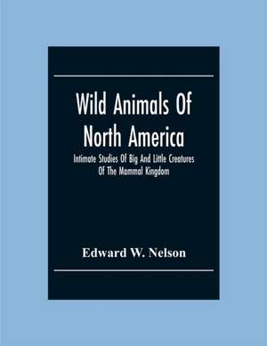 Wild Animals Of North America, Intimate Studies Of Big And Little Creatures Of The Mammal Kingdom de Edward W. Nelson