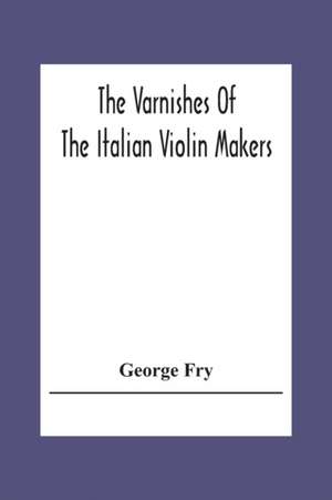 The Varnishes Of The Italian Violin Makers Of The Sixteenth Seventeenth And Eigheenth Century And Their Influence On Tone de George Fry