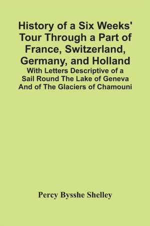 History Of A Six Weeks' Tour Through A Part Of France, Switzerland, Germany, And Holland; With Letters Descriptive Of A Sail Round The Lake Of Geneva And Of The Glaciers Of Chamouni de Percy Bysshe Shelley