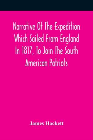 Narrative Of The Expedition Which Sailed From England In 1817, To Join The South American Patriots; Comprising Every Particular Connected With Its Formation, History, And Fate; With Observations And Authentic Information Elucidating The Real Character Of de James Hackett