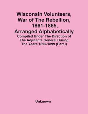 Wisconsin Volunteers, War Of The Rebellion, 1861-1865, Arranged Alphabetically; Compiled Under The Direction Of The Adjutants General During The Years 1895-1899(Part I) de Unknown