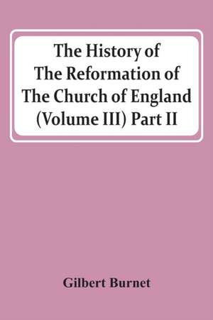 The History Of The Reformation Of The Church Of England (Volume Iii) Part Ii de Gilbert Burnet