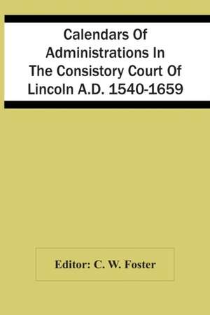 Calendars Of Administrations In The Consistory Court Of Lincoln A.D. 1540-1659 de C. W. Foster