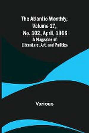 The Atlantic Monthly, Volume 17, No. 102, April, 1866; A Magazine of Literature, Art, and Politics de Various