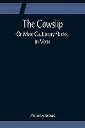 The Cowslip; Or More Cautionary Stories, in Verse de Anonymous