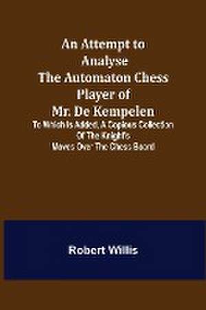 An Attempt to Analyse the Automaton Chess Player of Mr. De Kempelen; To Which is Added, a Copious Collection of the Knight's Moves over the Chess Board de Robert Willis