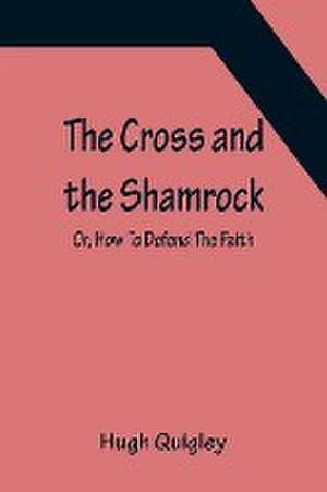 The Cross and the Shamrock; Or, How To Defend The Faith. An Irish-American Catholic Tale Of Real Life, Descriptive Of The Temptations, Sufferings, Trials, And Triumphs Of The Children Of St. Patrick In The Great Republic Of Washington. A Book For The Ente de Hugh Quigley