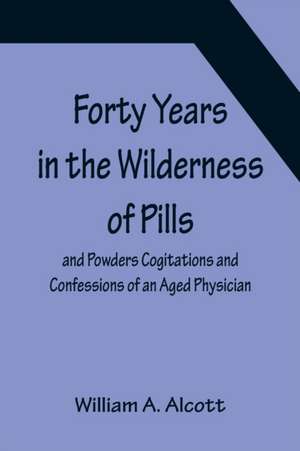 Forty Years in the Wilderness of Pills and Powders Cogitations and Confessions of an Aged Physician de William A. Alcott