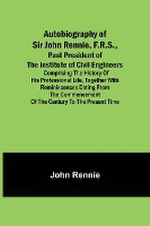 Autobiography of Sir John Rennie, F.R.S., Past President of the Institute of Civil Engineers ; Comprising the history of his professional life, together with reminiscences dating from the commencement of the century to the present time. de John Rennie